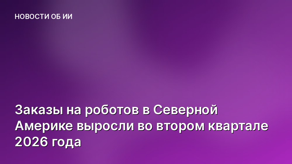 Заказы на роботов в Северной Америке выросли во втором квартале 2026 года