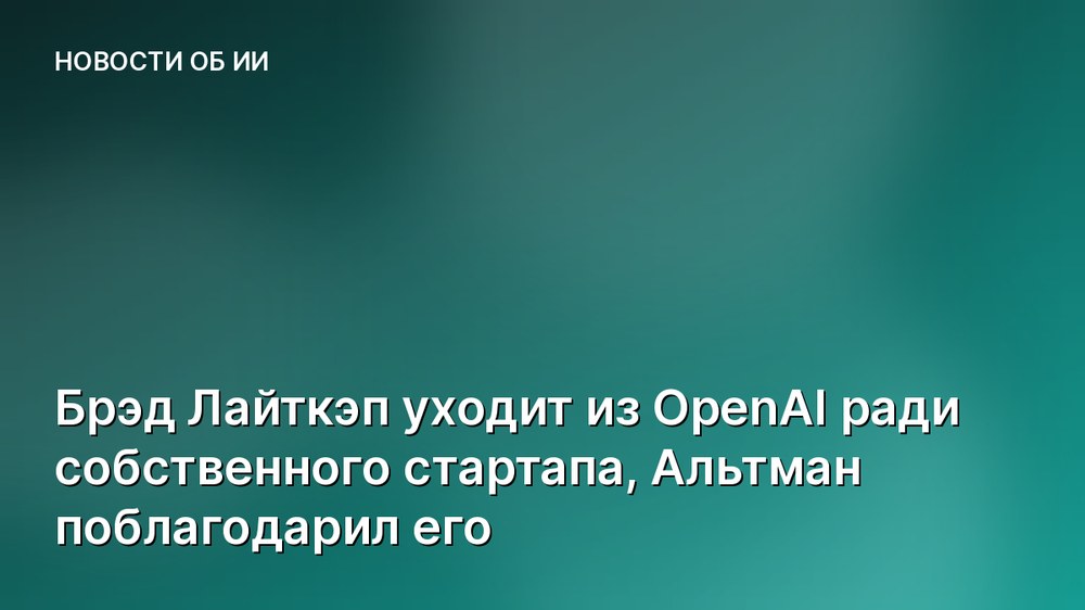Брэд Лайткэп уходит из OpenAI ради собственного стартапа, Альтман поблагодарил его