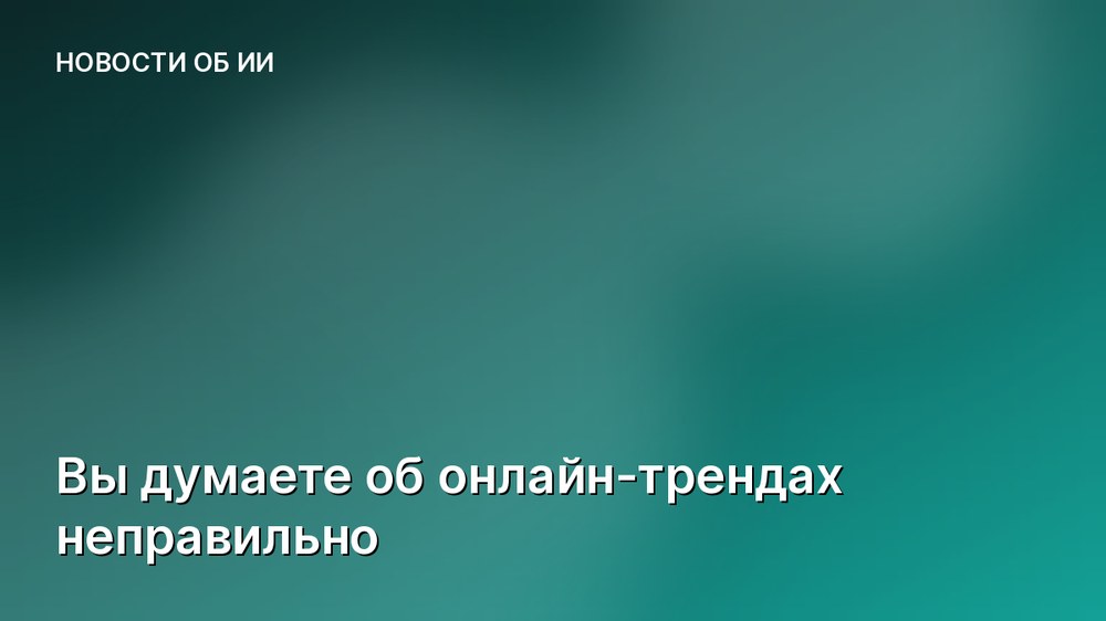 Вы думаете об онлайн-трендах неправильно