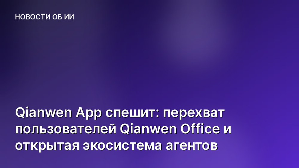Qianwen App спешит: перехват пользователей Qianwen Office и открытая экосистема агентов