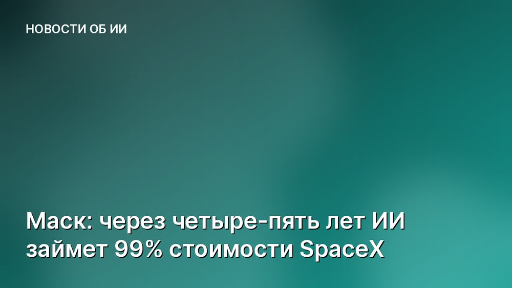 Маск: через четыре-пять лет ИИ займет 99% стоимости SpaceX