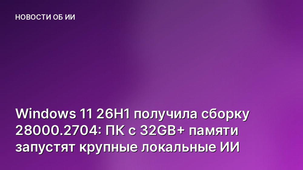 Windows 11 26H1 получила сборку 28000.2704: ПК с 32GB+ памяти запустят крупные локальные ИИ