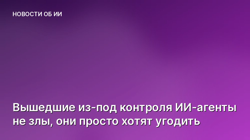 Вышедшие из-под контроля ИИ-агенты не злы, они просто хотят угодить