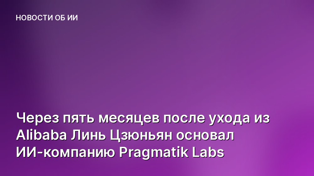 Через пять месяцев после ухода из Alibaba Линь Цзюньян основал ИИ-компанию Pragmatik Labs