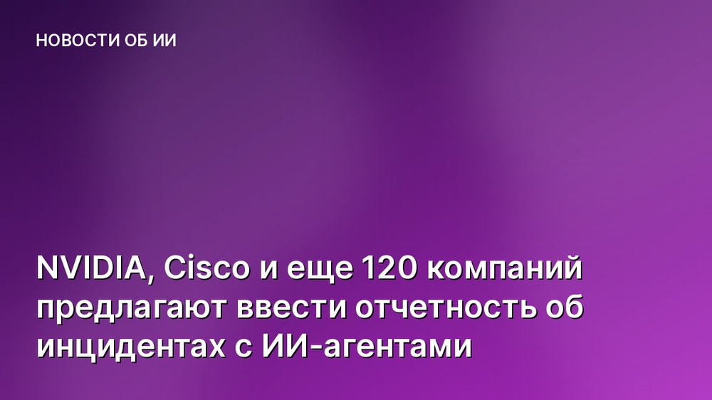 NVIDIA, Cisco и еще 120 компаний предлагают ввести отчетность об инцидентах с ИИ-агентами