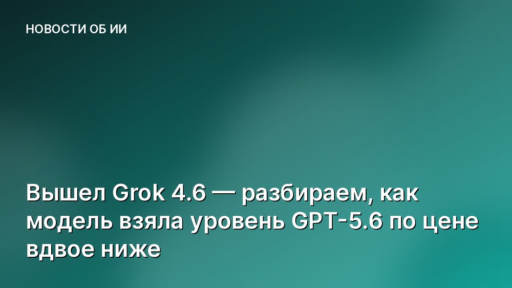 Вышел Grok 4.6 — разбираем, как модель взяла уровень GPT-5.6 по цене вдвое ниже