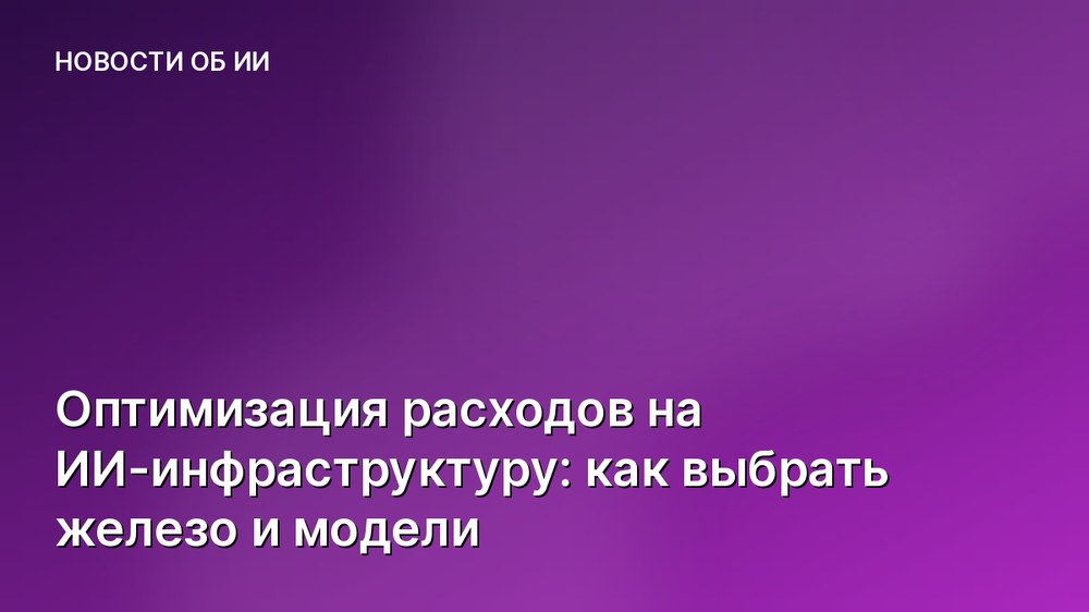 Оптимизация расходов на ИИ-инфраструктуру: как выбрать железо и модели