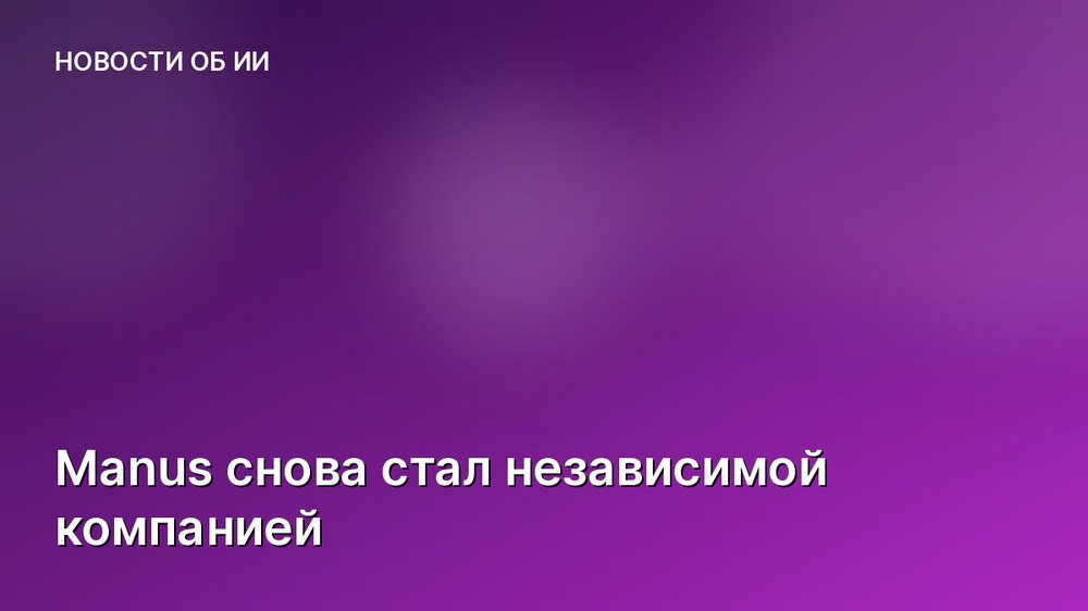 Manus снова стал независимой компанией