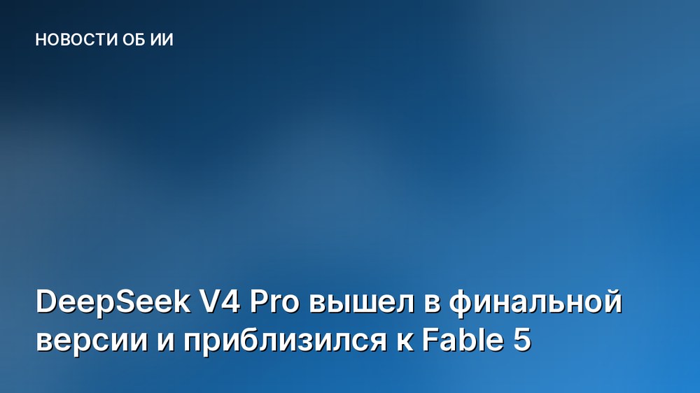 DeepSeek V4 Pro вышел в финальной версии и приблизился к Fable 5