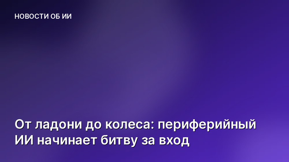 От ладони до колеса: периферийный ИИ начинает битву за вход