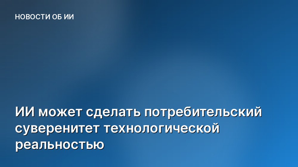 ИИ может сделать потребительский суверенитет технологической реальностью