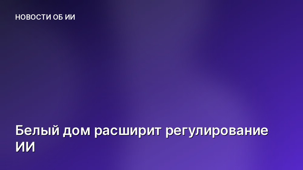 Белый дом расширит регулирование ИИ
