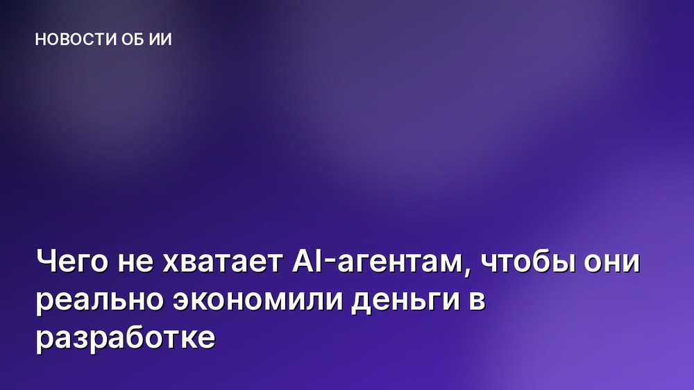 Чего не хватает AI-агентам, чтобы они реально экономили деньги в разработке