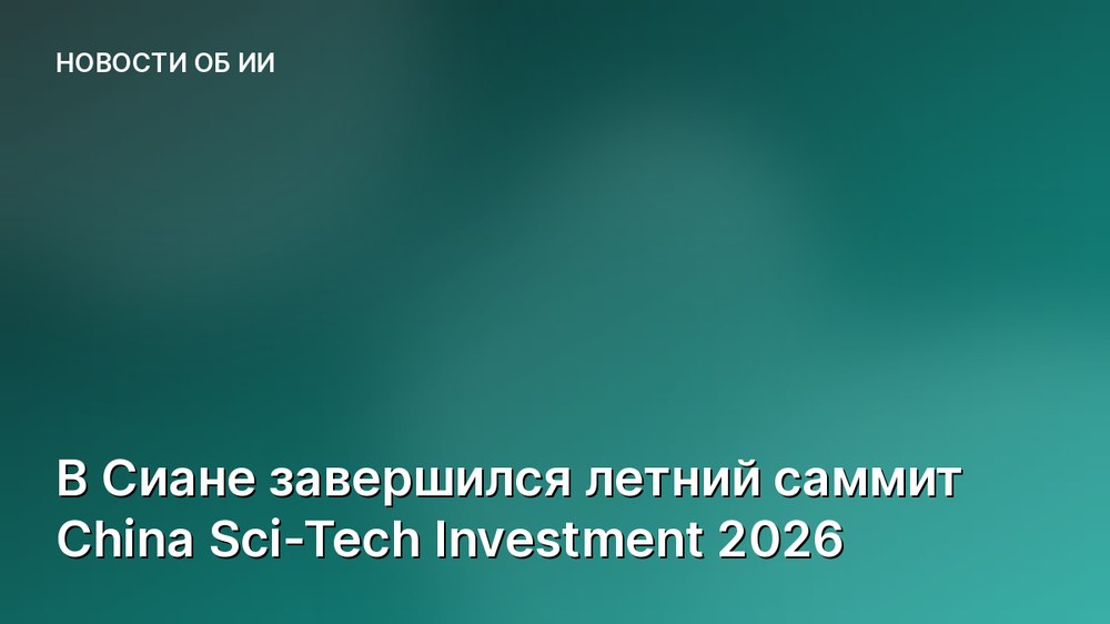 В Сиане завершился летний саммит China Sci-Tech Investment 2026