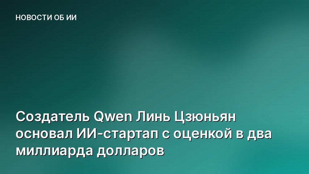 Создатель Qwen Линь Цзюньян основал ИИ-стартап с оценкой в два миллиарда долларов