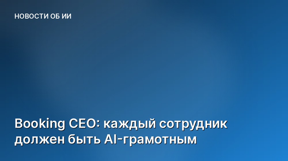 Booking CEO: каждый сотрудник должен быть AI-грамотным