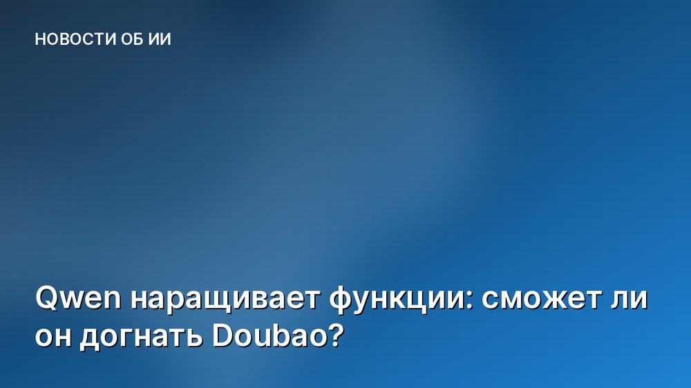 Qwen наращивает функции: сможет ли он догнать Doubao?