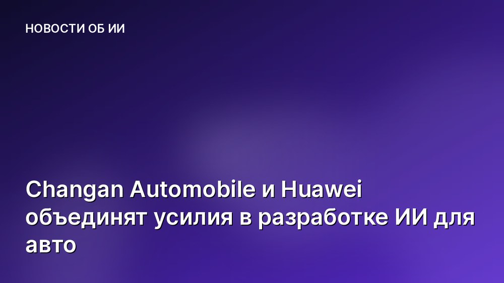 Changan Automobile и Huawei объединят усилия в разработке ИИ для авто