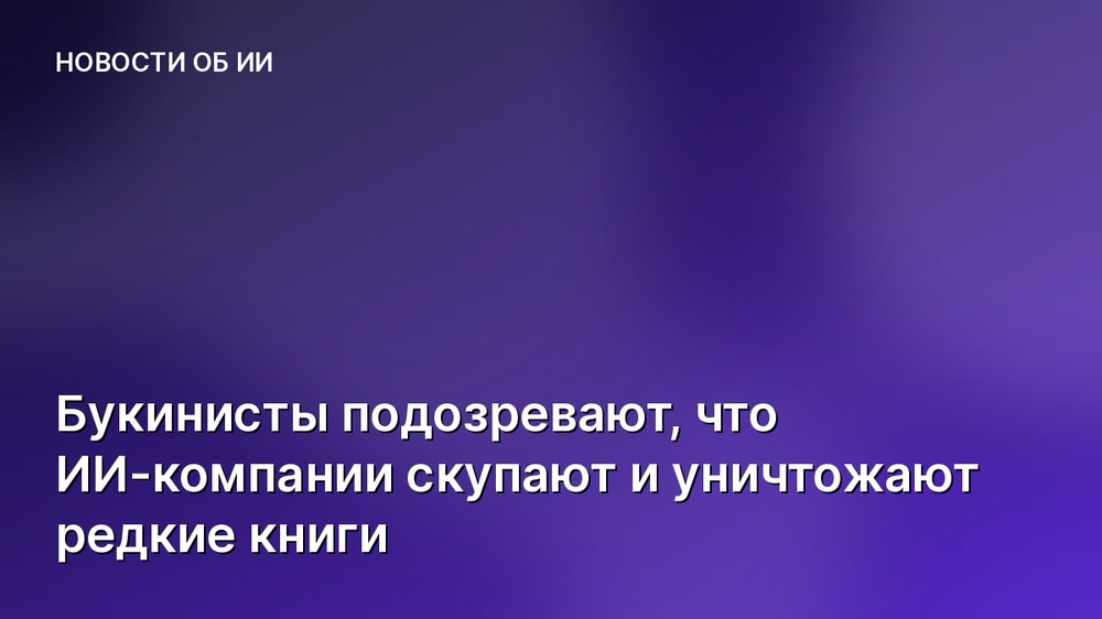 Букинисты подозревают, что ИИ-компании скупают и уничтожают редкие книги