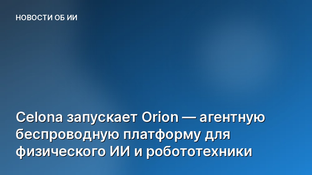 Celona запускает Orion — агентную беспроводную платформу для физического ИИ и робототехники