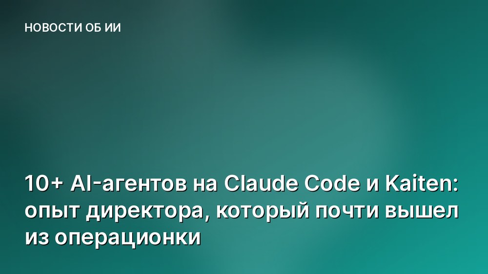 10+ AI-агентов на Claude Code и Kaiten: опыт директора, который почти вышел из операционки