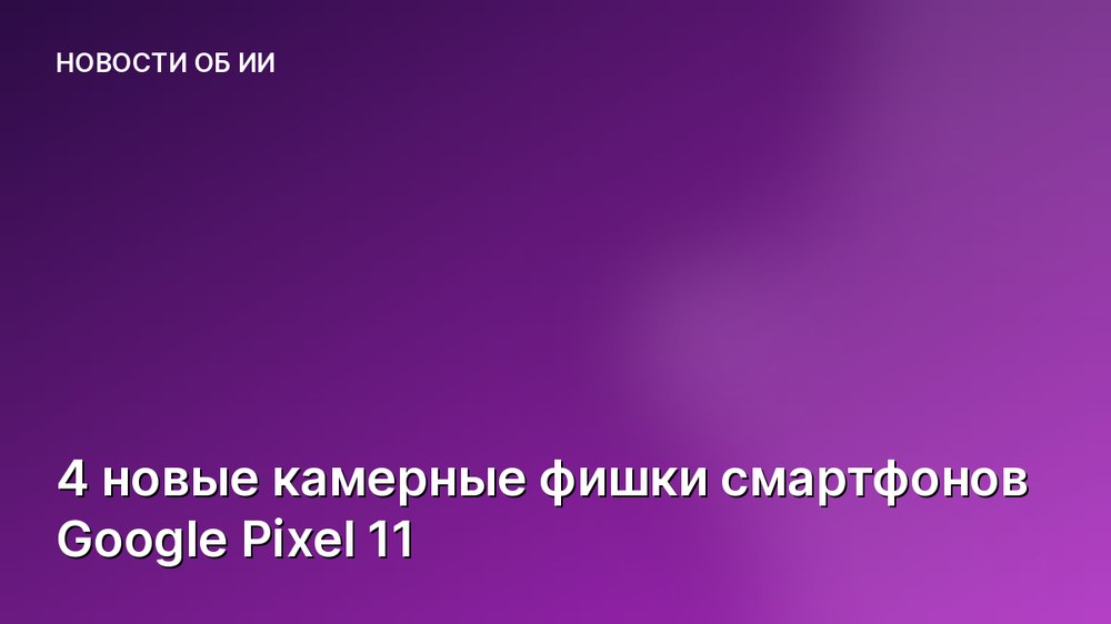 4 новые камерные фишки смартфонов Google Pixel 11
