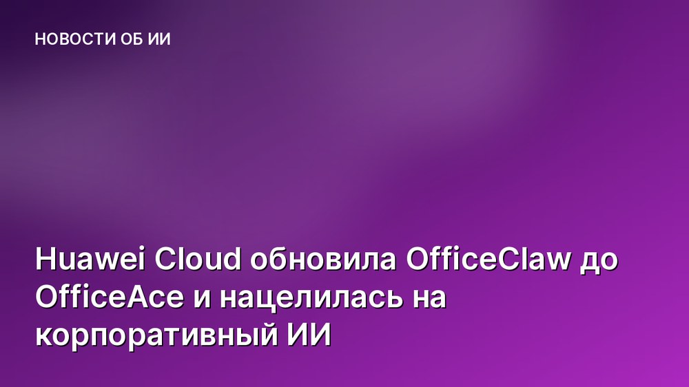Huawei Cloud обновила OfficeClaw до OfficeAce и нацелилась на корпоративный ИИ