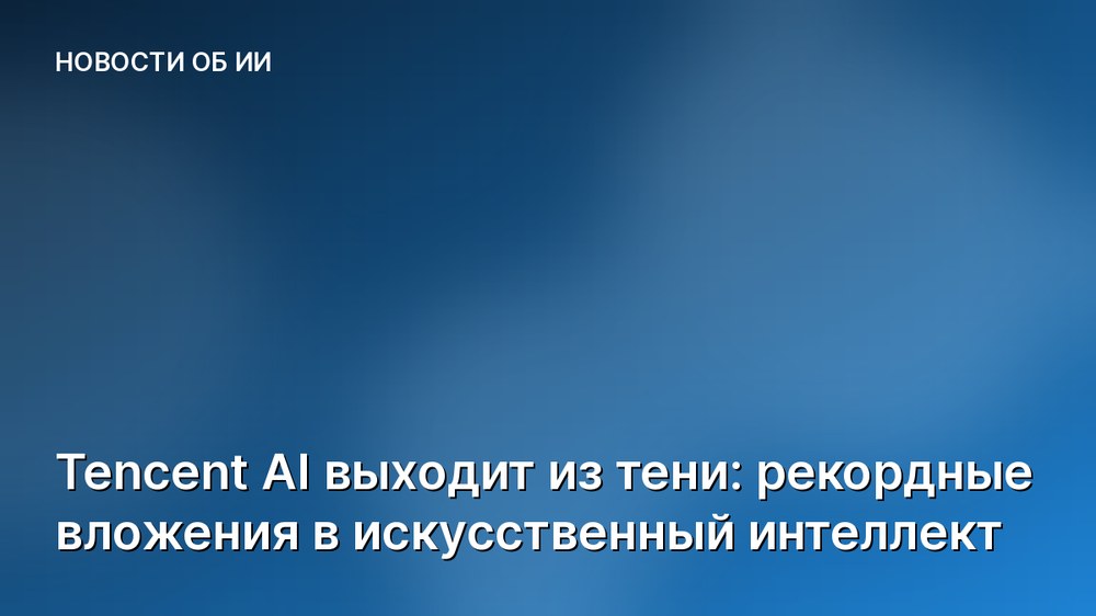 Tencent AI выходит из тени: рекордные вложения в искусственный интеллект