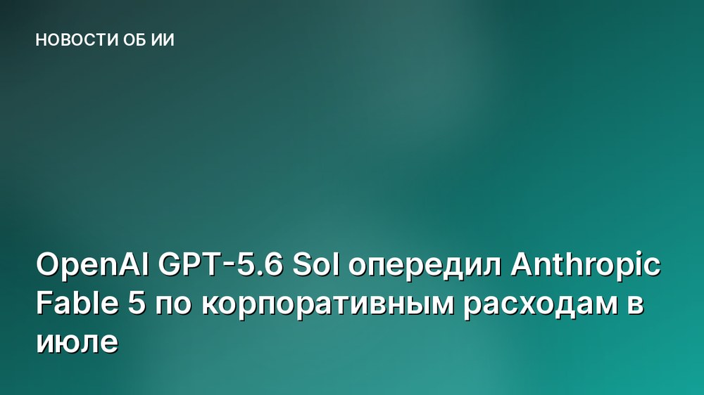 OpenAI GPT-5.6 Sol опередил Anthropic Fable 5 по корпоративным расходам в июле