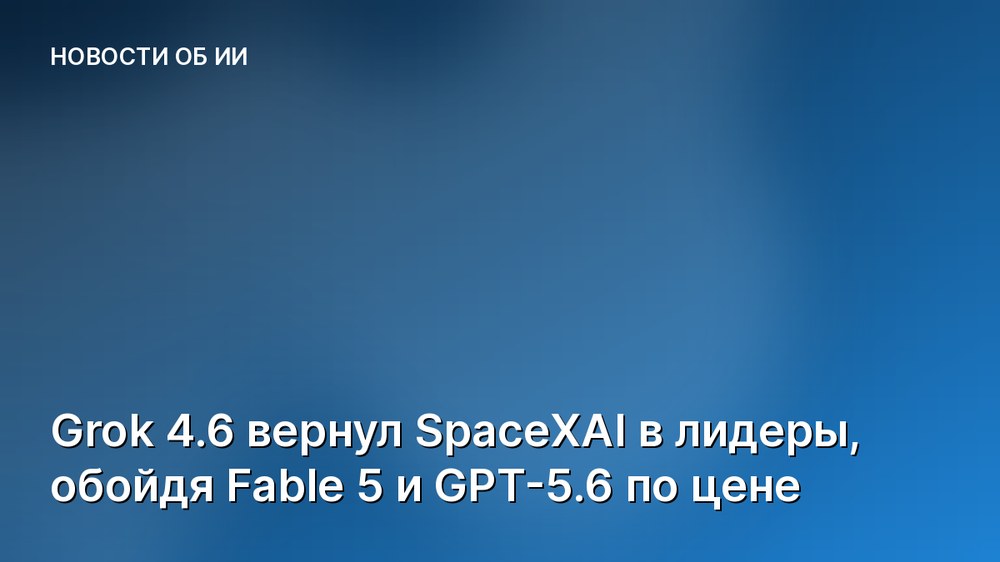 Grok 4.6 вернул SpaceXAI в лидеры, обойдя Fable 5 и GPT-5.6 по цене