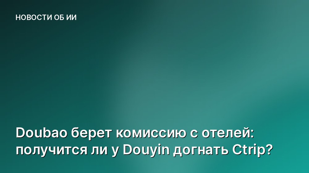 Doubao берет комиссию с отелей: получится ли у Douyin догнать Ctrip?
