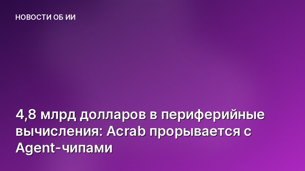 4,8 млрд долларов в периферийные вычисления: Acrab прорывается с Agent-чипами