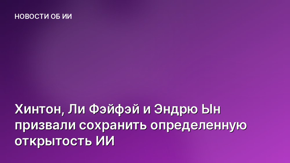 Хинтон, Ли Фэйфэй и Эндрю Ын призвали сохранить определенную открытость ИИ