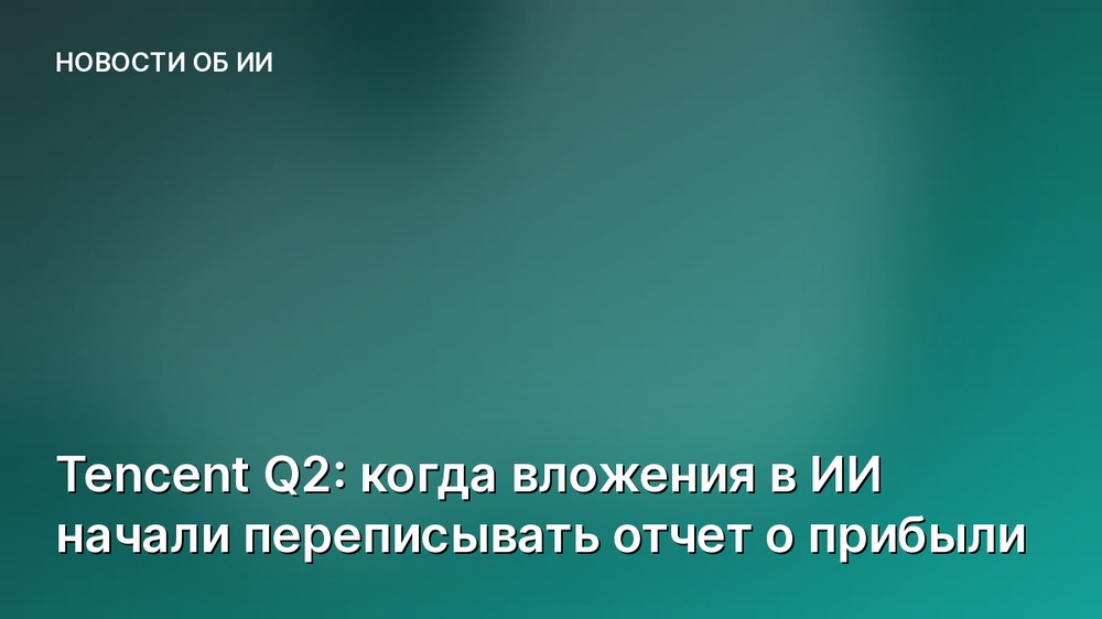 Tencent Q2: когда вложения в ИИ начали переписывать отчет о прибыли