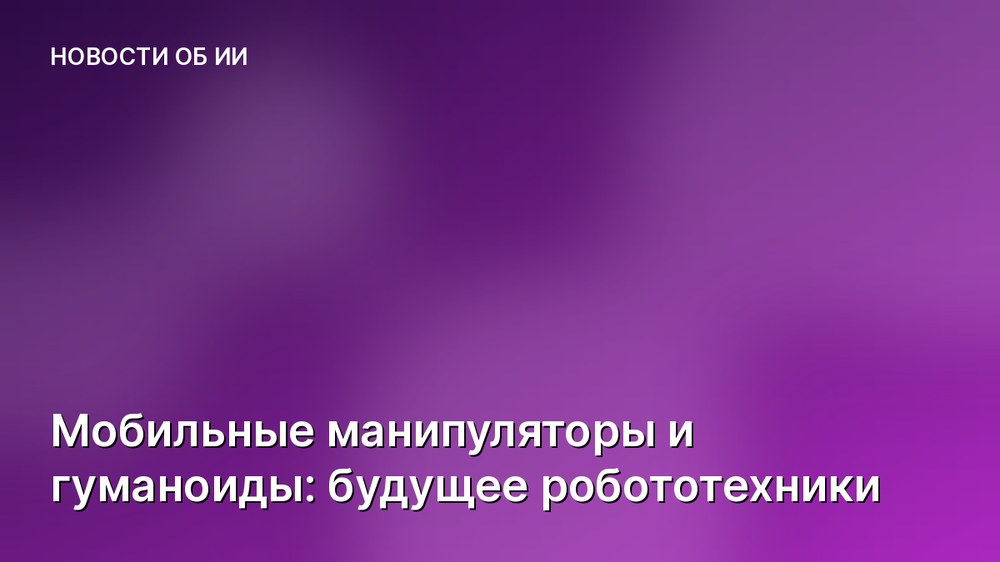 Мобильные манипуляторы и гуманоиды: будущее робототехники