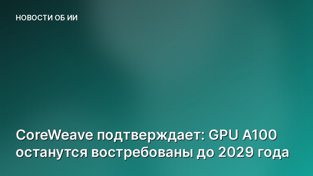 CoreWeave подтверждает: GPU A100 останутся востребованы до 2029 года