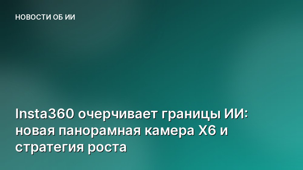 Insta360 очерчивает границы ИИ: новая панорамная камера X6 и стратегия роста