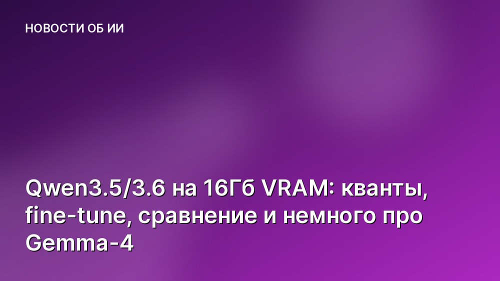 Qwen3.5/3.6 на 16Гб VRAM: кванты, fine-tune, сравнение и немного про Gemma-4