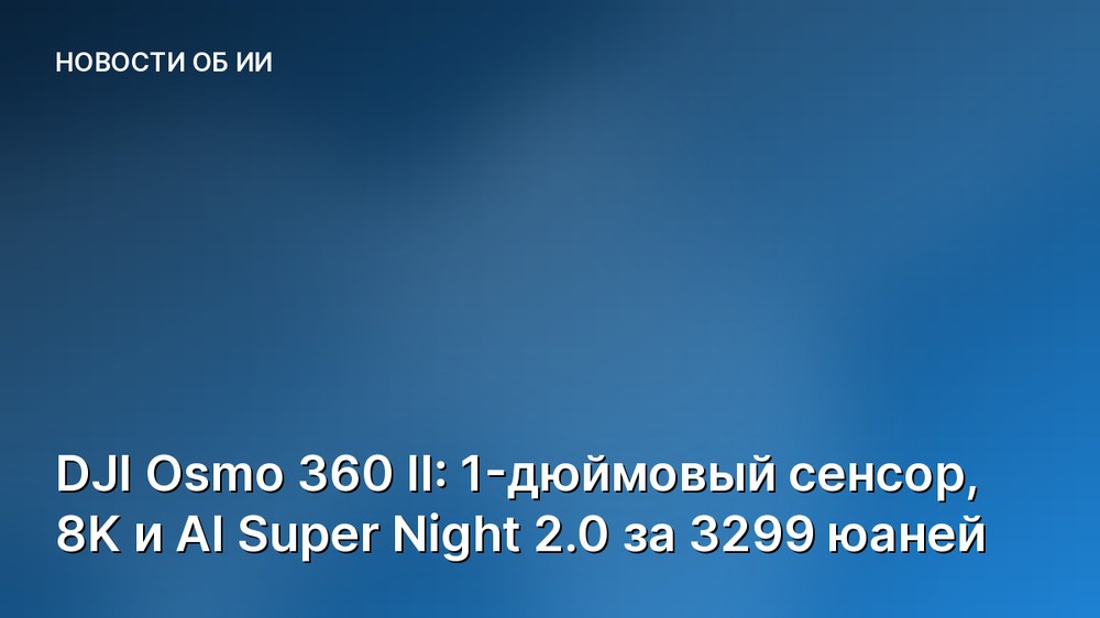DJI Osmo 360 II: 1-дюймовый сенсор, 8K и AI Super Night 2.0 за 3299 юаней