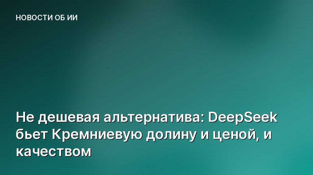 Не дешевая альтернатива: DeepSeek бьет Кремниевую долину и ценой, и качеством