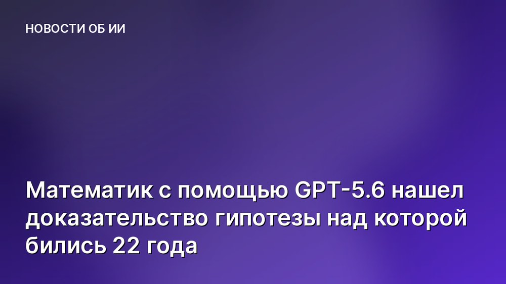 Математик с помощью GPT-5.6 нашел доказательство гипотезы над которой бились 22 года