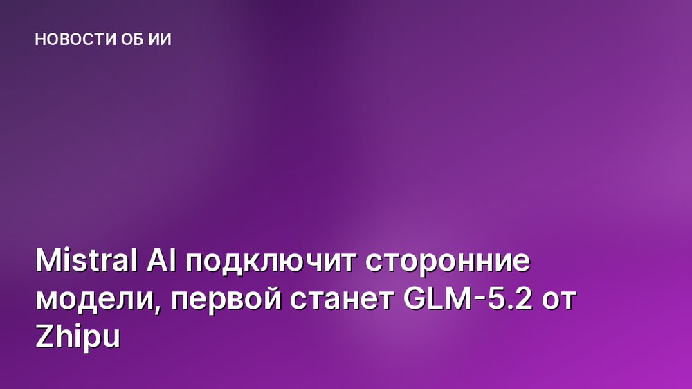 Mistral AI подключит сторонние модели, первой станет GLM-5.2 от Zhipu