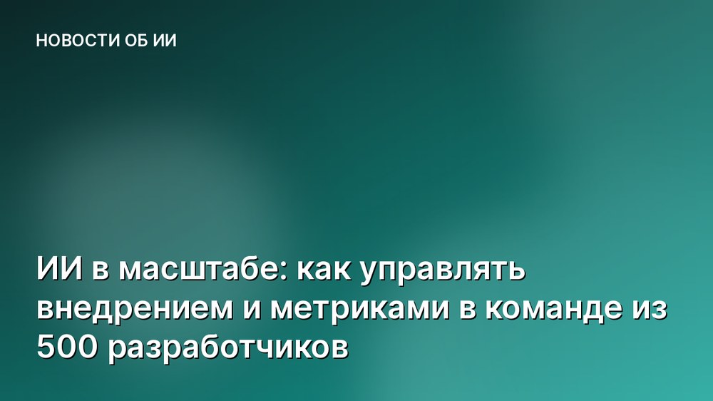 ИИ в масштабе: как управлять внедрением и метриками в команде из 500 разработчиков