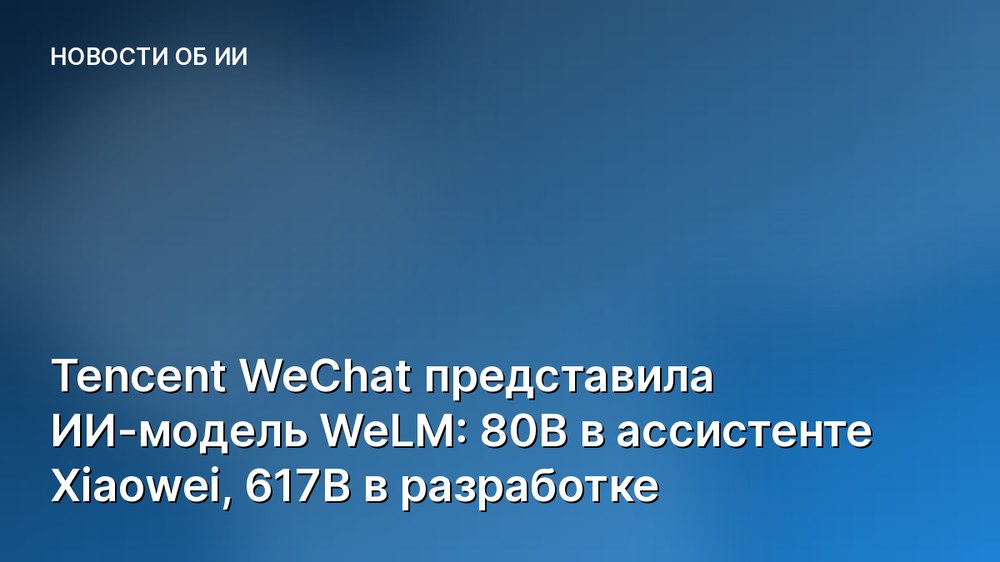 Tencent WeChat представила ИИ-модель WeLM: 80B в ассистенте Xiaowei, 617B в разработке