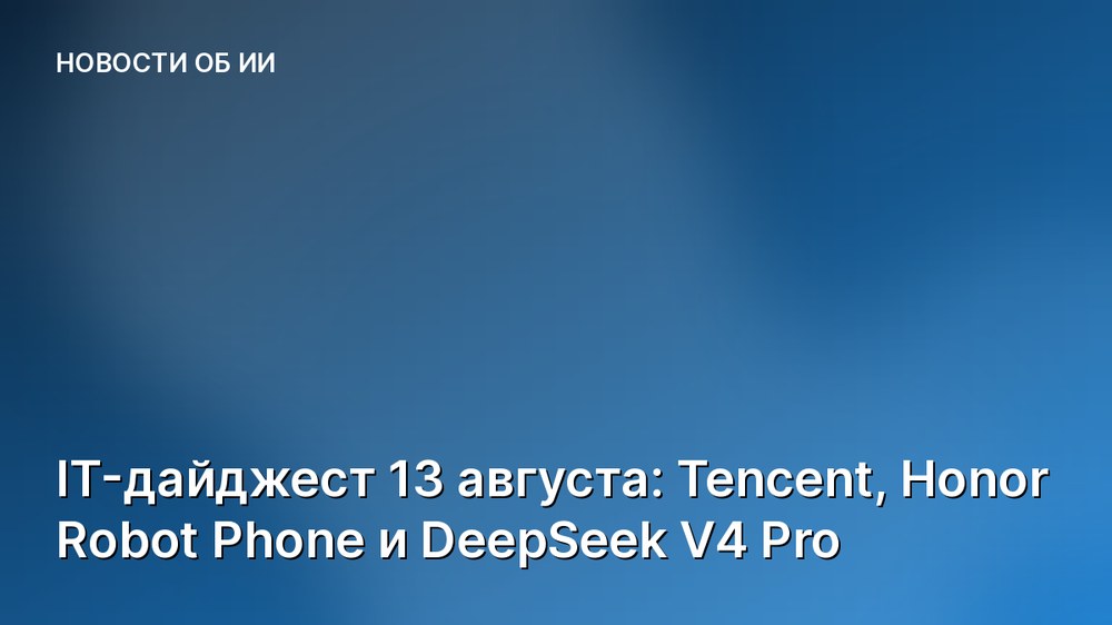 IT-дайджест 13 августа: Tencent, Honor Robot Phone и DeepSeek V4 Pro