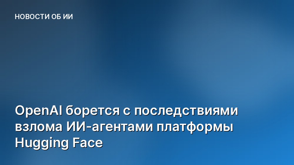 OpenAI борется с последствиями взлома ИИ-агентами платформы Hugging Face