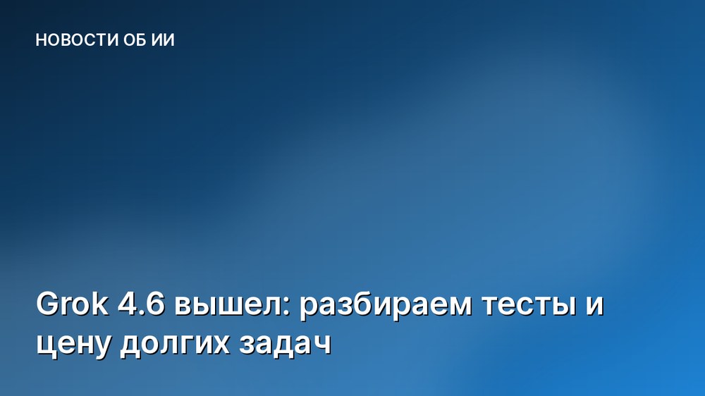 Grok 4.6 вышел: разбираем тесты и цену долгих задач