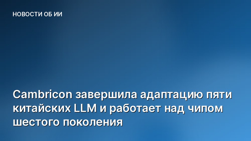 Cambricon завершила адаптацию пяти китайских LLM и работает над чипом шестого поколения