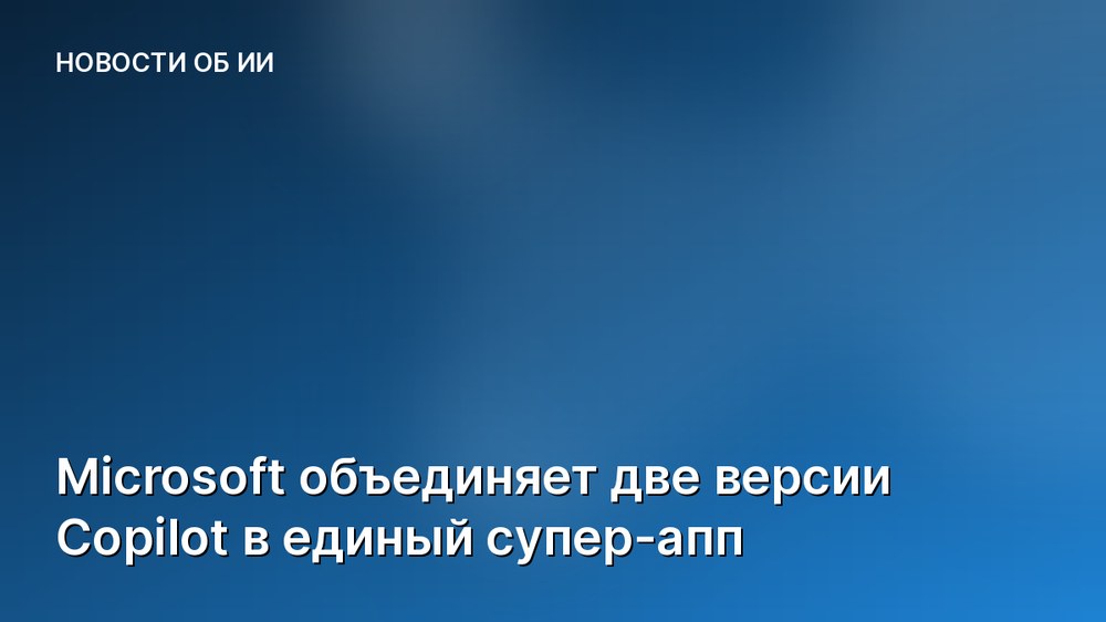 Microsoft объединяет две версии Copilot в единый супер-апп