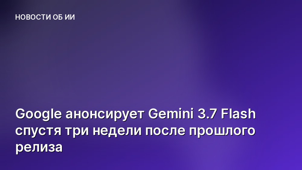 Google анонсирует Gemini 3.7 Flash спустя три недели после прошлого релиза
